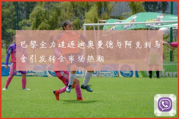 巴黎全力追逐迪奥曼德与阿克利乌舍引发转会市场热潮