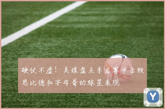 硬仗不虚！美媒盘点季后赛中击败恩比德和字母哥的球星表现