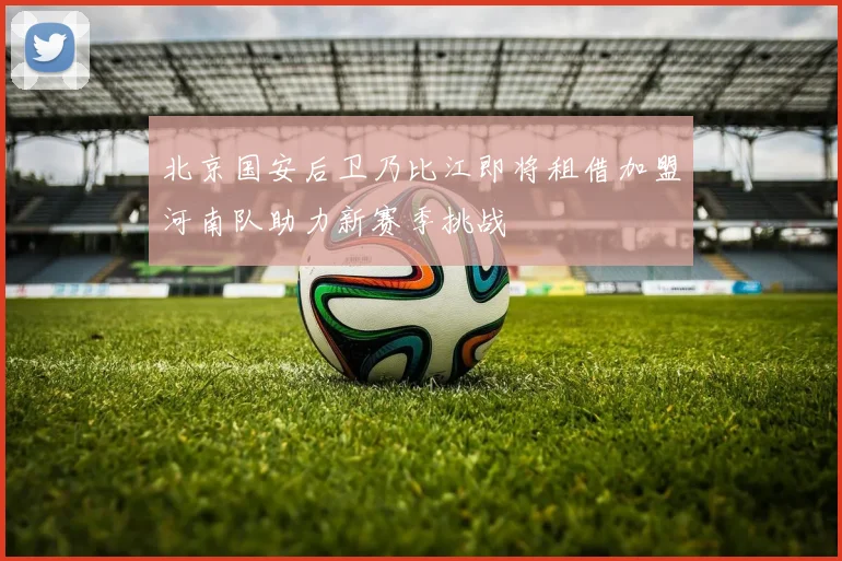 北京国安后卫乃比江即将租借加盟河南队助力新赛季挑战