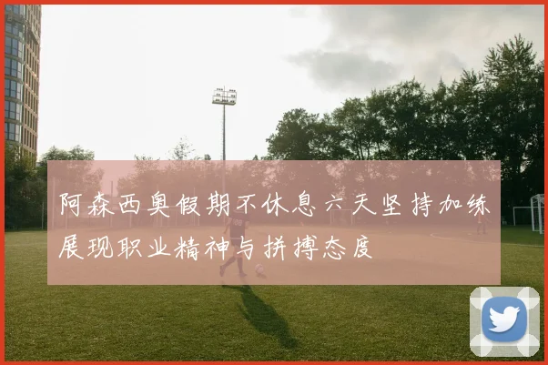 阿森西奥假期不休息六天坚持加练展现职业精神与拼搏态度