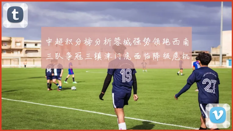 中超积分榜分析蓉城强势领跑西南三队争冠三镇津门虎面临降级危机
