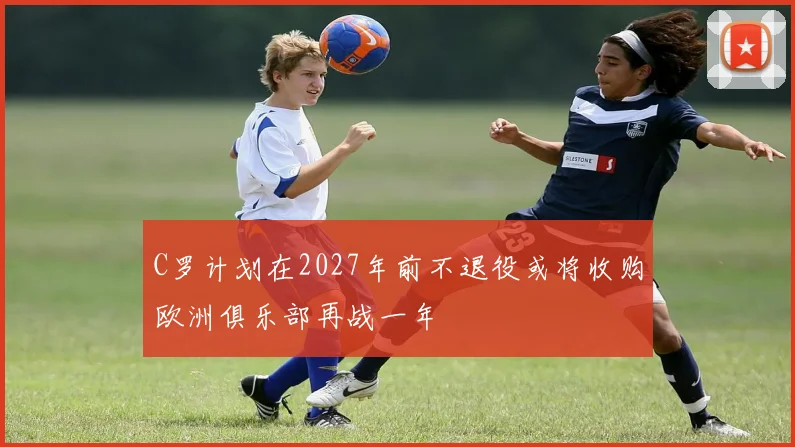 C罗计划在2027年前不退役或将收购欧洲俱乐部再战一年
