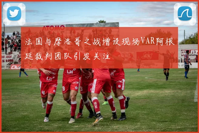 法国与摩洛哥之战增设现场VAR阿根廷裁判团队引发关注