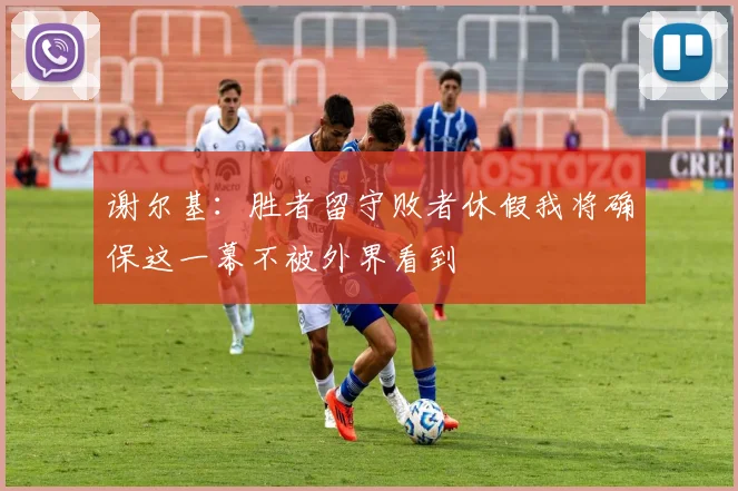 谢尔基：胜者留守败者休假我将确保这一幕不被外界看到