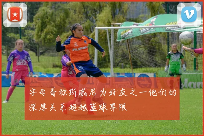 字母哥称斯威尼为好友之一他们的深厚关系超越篮球界限