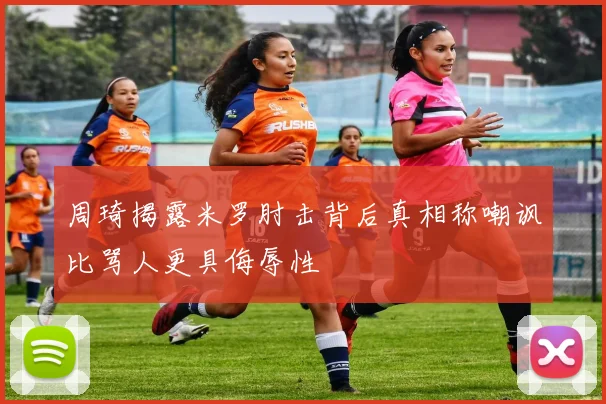 周琦揭露米罗肘击背后真相称嘲讽比骂人更具侮辱性