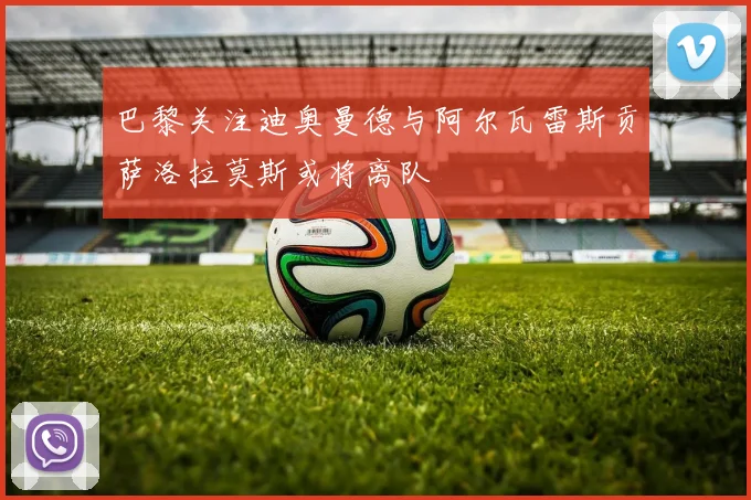巴黎关注迪奥曼德与阿尔瓦雷斯贡萨洛拉莫斯或将离队