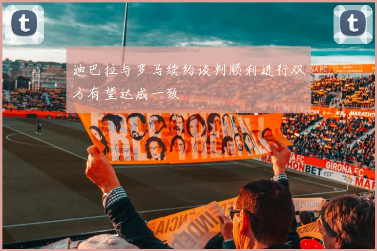 迪巴拉与罗马续约谈判顺利进行双方有望达成一致