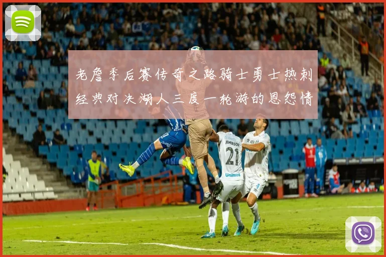 老詹季后赛传奇之路骑士勇士热刺经典对决湖人三度一轮游的恩怨情仇