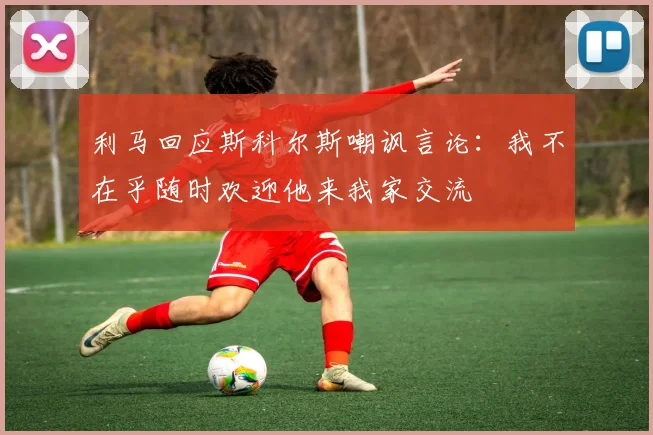 利马回应斯科尔斯嘲讽言论：我不在乎随时欢迎他来我家交流