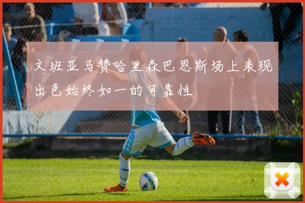 文班亚马赞哈里森巴恩斯场上表现出色始终如一的可靠性