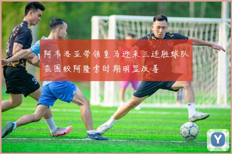 阿韦洛亚带领皇马迎来三连胜球队氛围较阿隆索时期明显改善