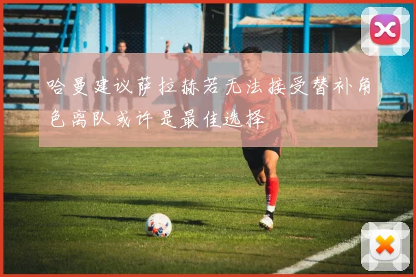 哈曼建议萨拉赫若无法接受替补角色离队或许是最佳选择