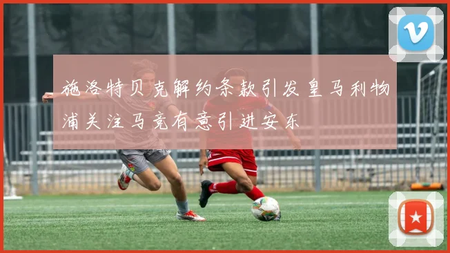 施洛特贝克解约条款引发皇马利物浦关注马竞有意引进安东