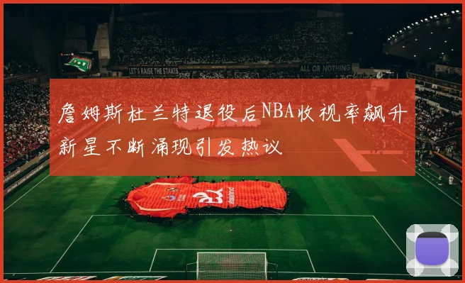 詹姆斯杜兰特退役后NBA收视率飙升新星不断涌现引发热议