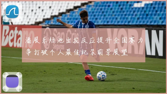 潘展乐短池出发反应提升全国赛力争打破个人最佳纪录前景展望